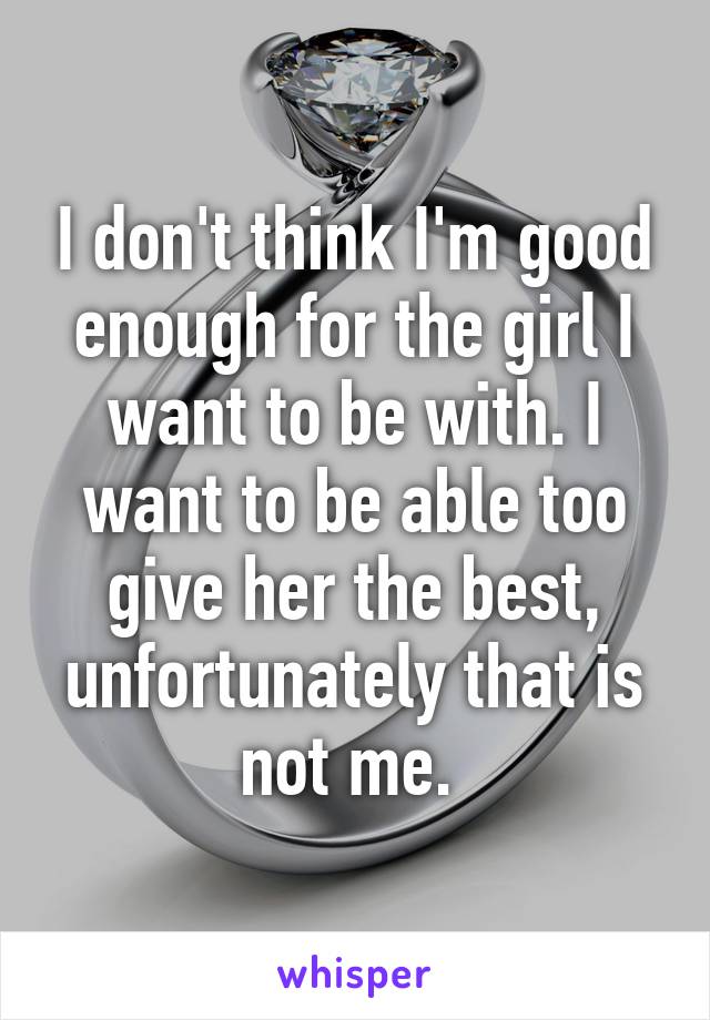 I don't think I'm good enough for the girl I want to be with. I want to be able too give her the best, unfortunately that is not me. 