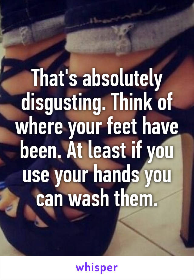 That's absolutely disgusting. Think of where your feet have been. At least if you use your hands you can wash them.