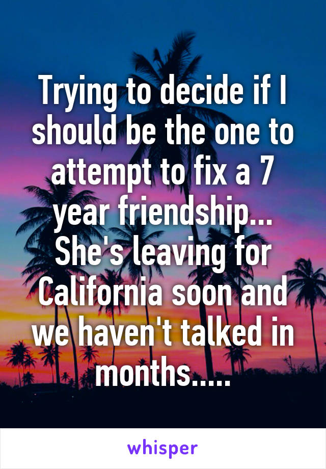 Trying to decide if I should be the one to attempt to fix a 7 year friendship... She's leaving for California soon and we haven't talked in months.....