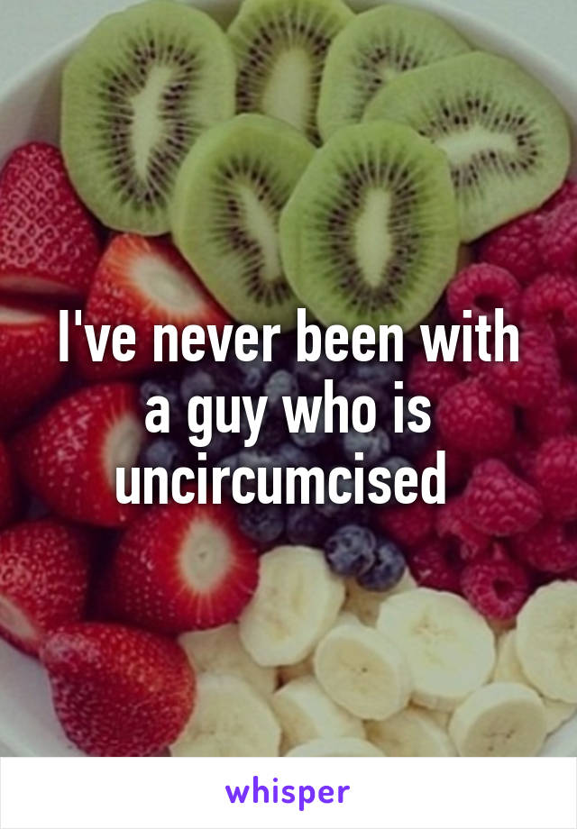 I've never been with a guy who is uncircumcised 