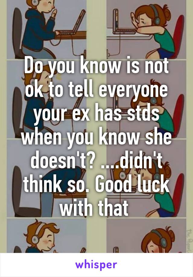 Do you know is not ok to tell everyone your ex has stds when you know she doesn't? ....didn't think so. Good luck with that 