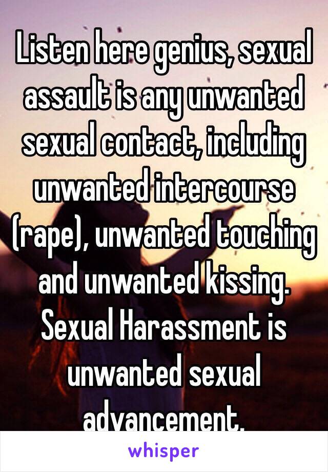 Listen here genius, sexual assault is any unwanted sexual contact, including unwanted intercourse (rape), unwanted touching and unwanted kissing. Sexual Harassment is unwanted sexual advancement.