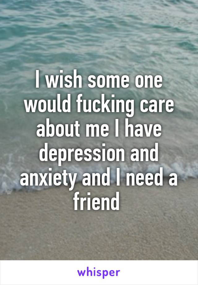 I wish some one would fucking care about me I have depression and anxiety and I need a friend 