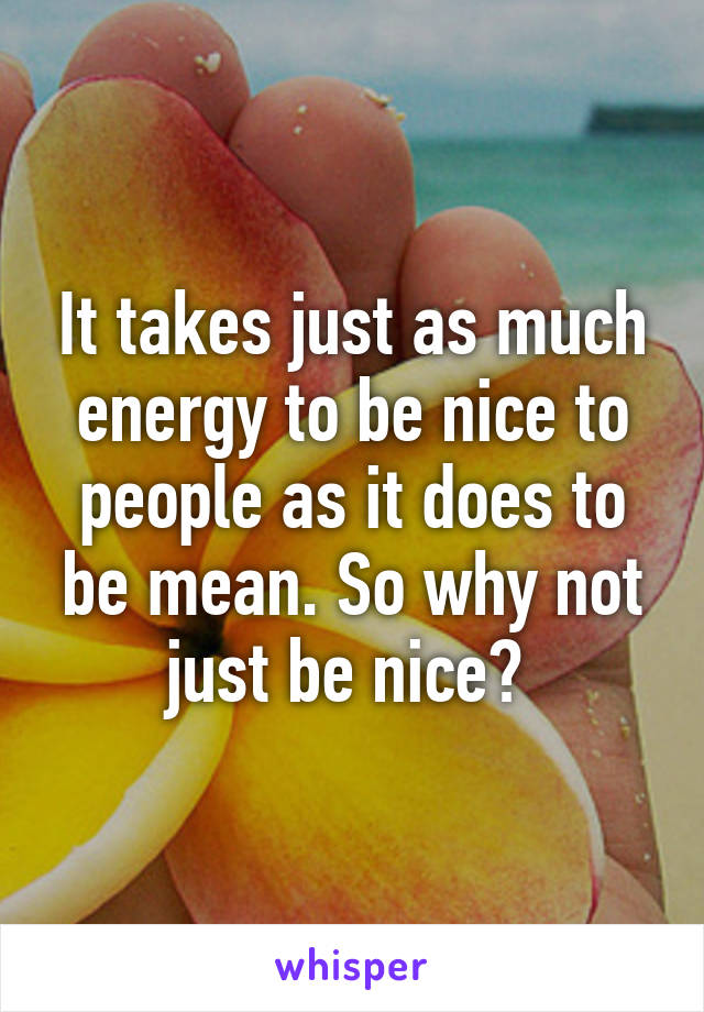 It takes just as much energy to be nice to people as it does to be mean. So why not just be nice? 