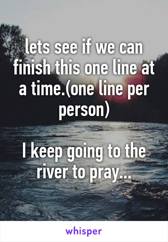 lets see if we can finish this one line at a time.(one line per person)

I keep going to the river to pray...
