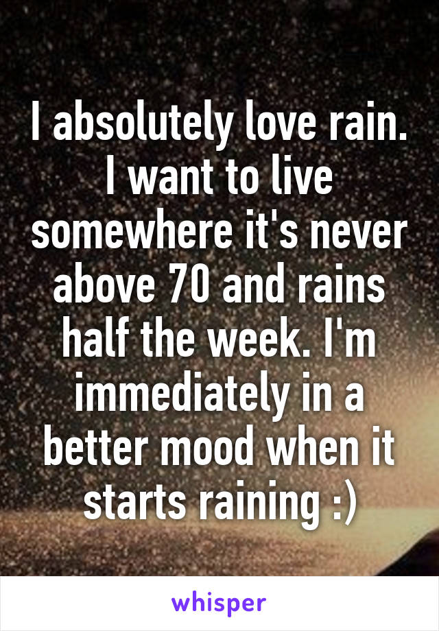 I absolutely love rain. I want to live somewhere it's never above 70 and rains half the week. I'm immediately in a better mood when it starts raining :)