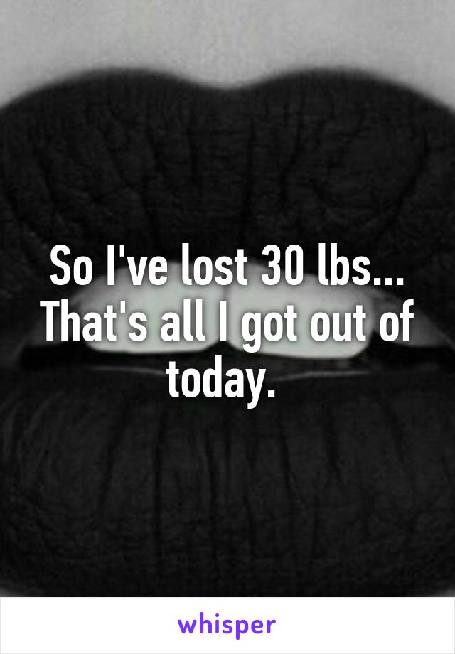 So I've lost 30 lbs... That's all I got out of today. 