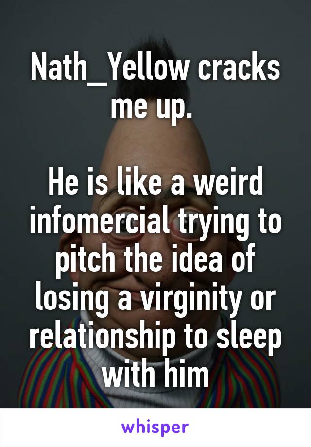 Nath_Yellow cracks me up. 

He is like a weird infomercial trying to pitch the idea of losing a virginity or relationship to sleep with him