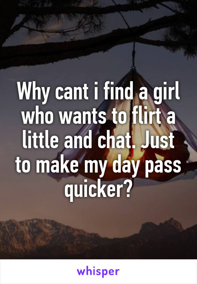 Why cant i find a girl who wants to flirt a little and chat. Just to make my day pass quicker?