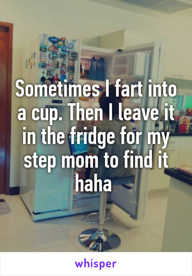 Sometimes I fart into a cup. Then I leave it in the fridge for my step mom to find it haha 