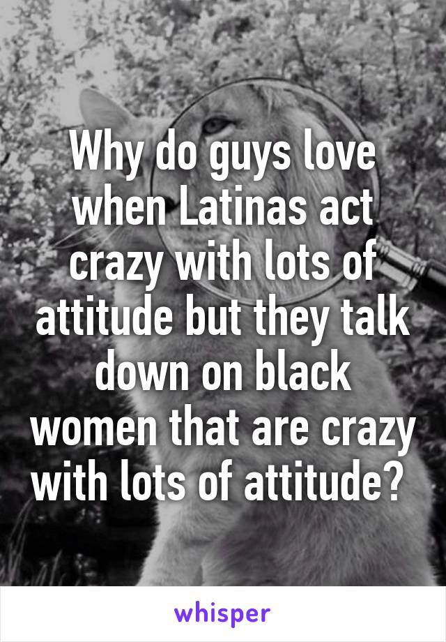 Why do guys love when Latinas act crazy with lots of attitude but they talk down on black women that are crazy with lots of attitude? 