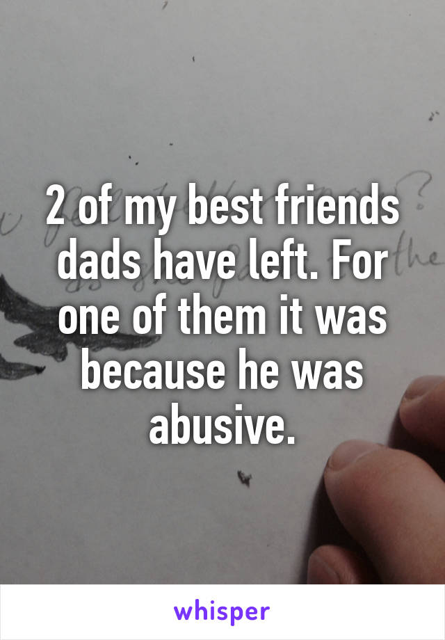 2 of my best friends dads have left. For one of them it was because he was abusive.