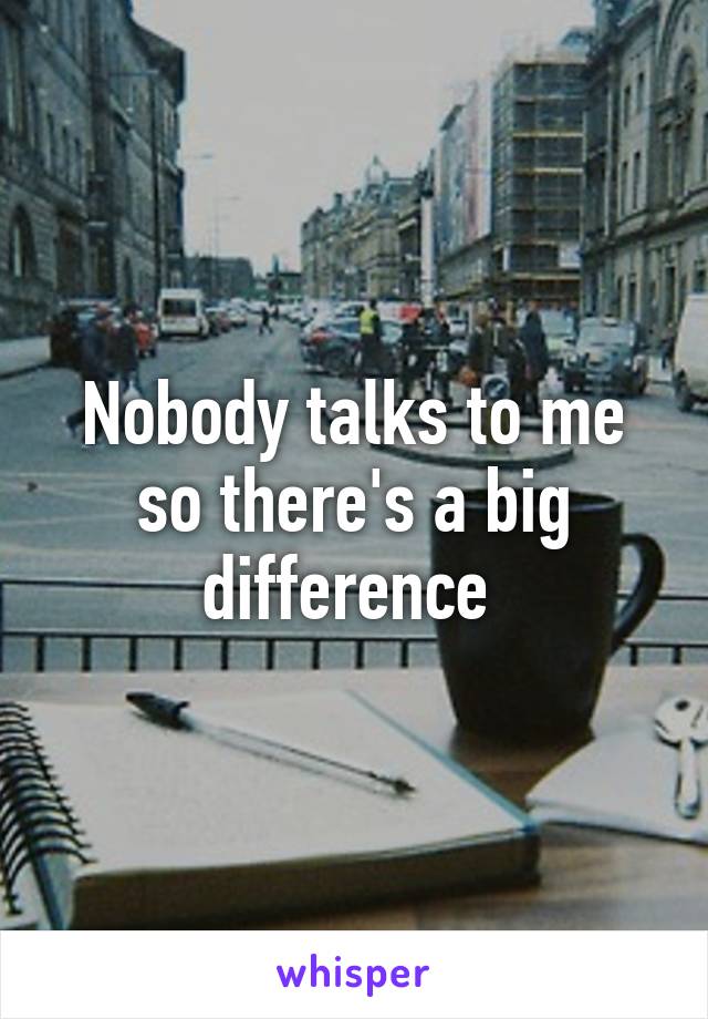 Nobody talks to me so there's a big difference 