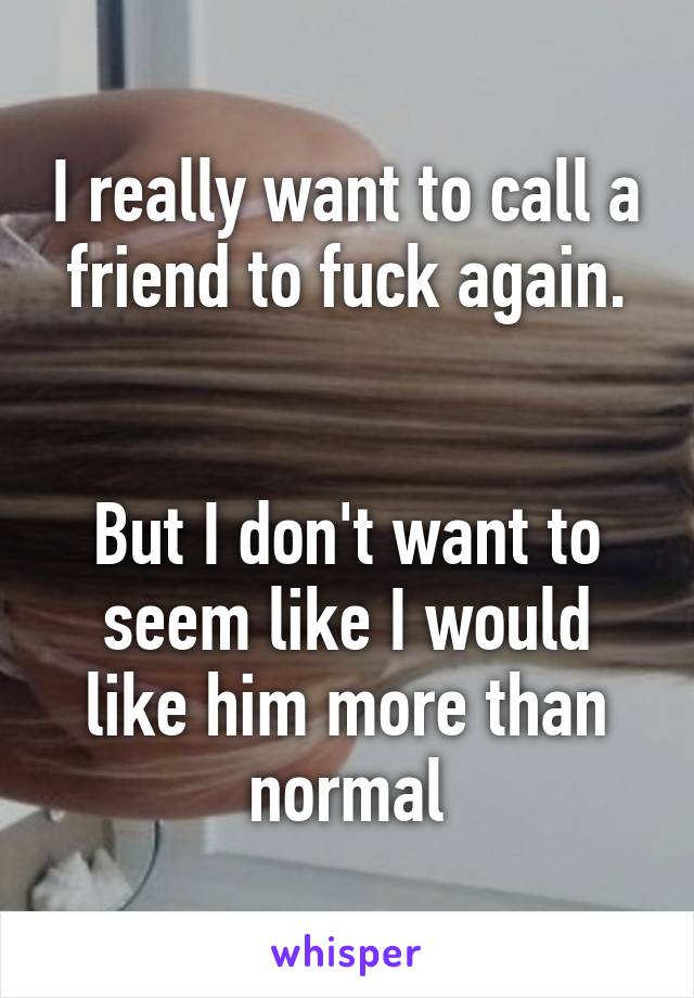 I really want to call a friend to fuck again.


But I don't want to seem like I would like him more than normal