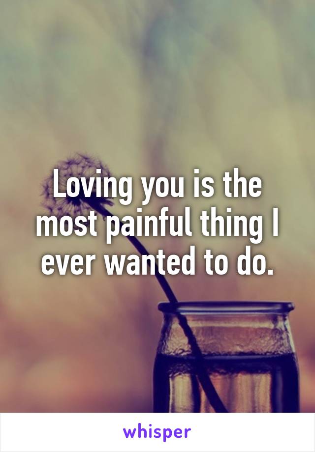 Loving you is the most painful thing I ever wanted to do.