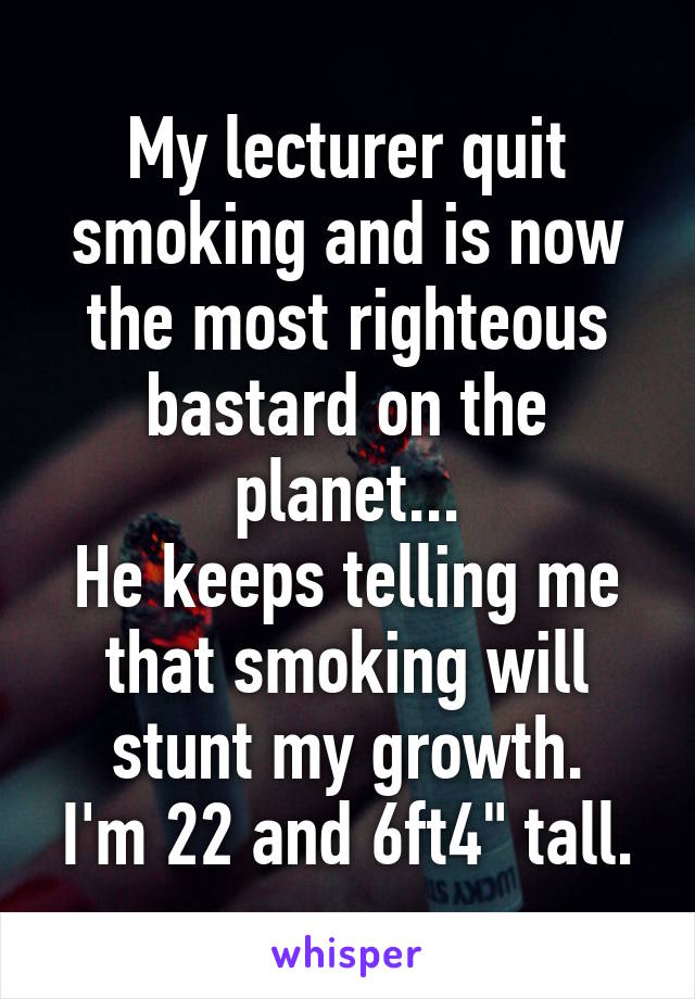 My lecturer quit smoking and is now the most righteous bastard on the planet...
He keeps telling me that smoking will stunt my growth.
I'm 22 and 6ft4" tall.