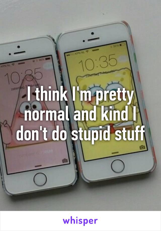 I think I'm pretty normal and kind I don't do stupid stuff