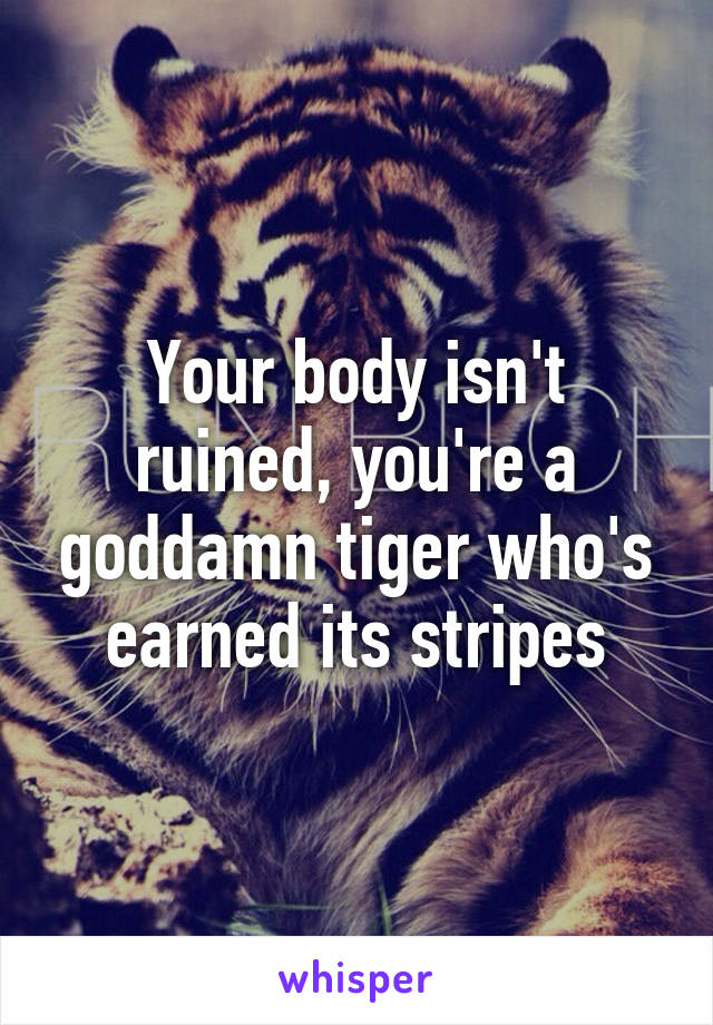 Your body isn't ruined, you're a goddamn tiger who's earned its stripes