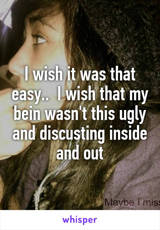 I wish it was that easy..  I wish that my bein wasn't this ugly and discusting inside and out