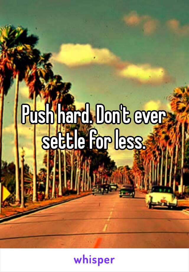 Push hard. Don't ever settle for less. 