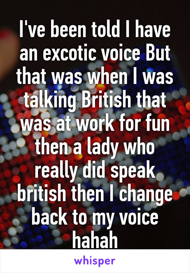 I've been told I have an excotic voice But that was when I was talking British that was at work for fun then a lady who really did speak british then I change back to my voice hahah