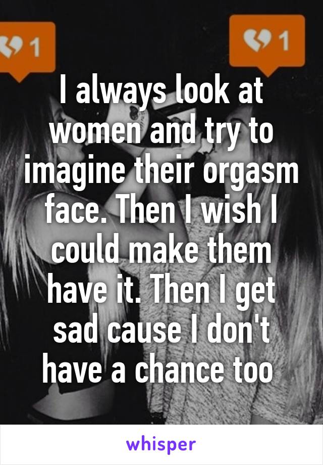 I always look at women and try to imagine their orgasm face. Then I wish I could make them have it. Then I get sad cause I don't have a chance too 