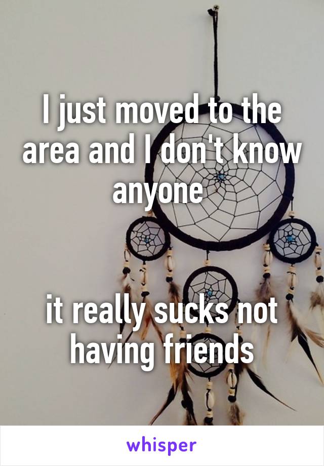 I just moved to the area and I don't know anyone 


it really sucks not having friends