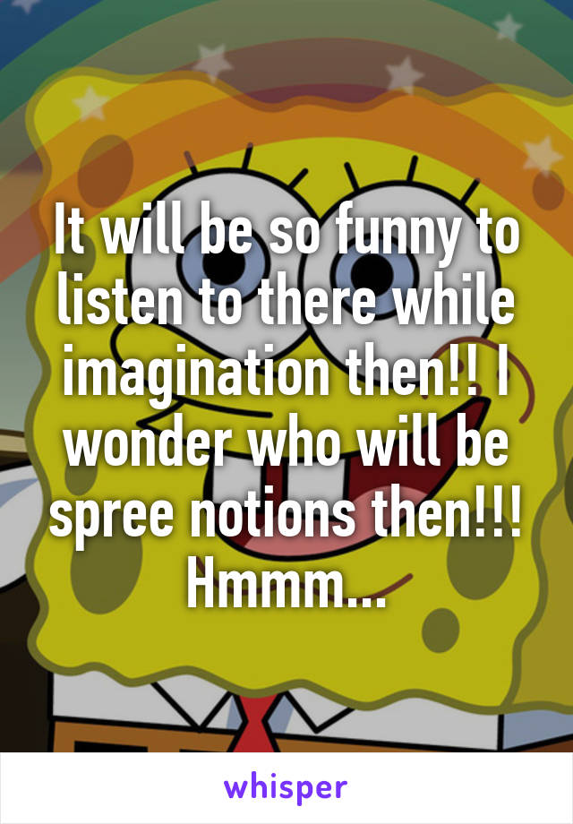 It will be so funny to listen to there while imagination then!! I wonder who will be spree notions then!!! Hmmm...