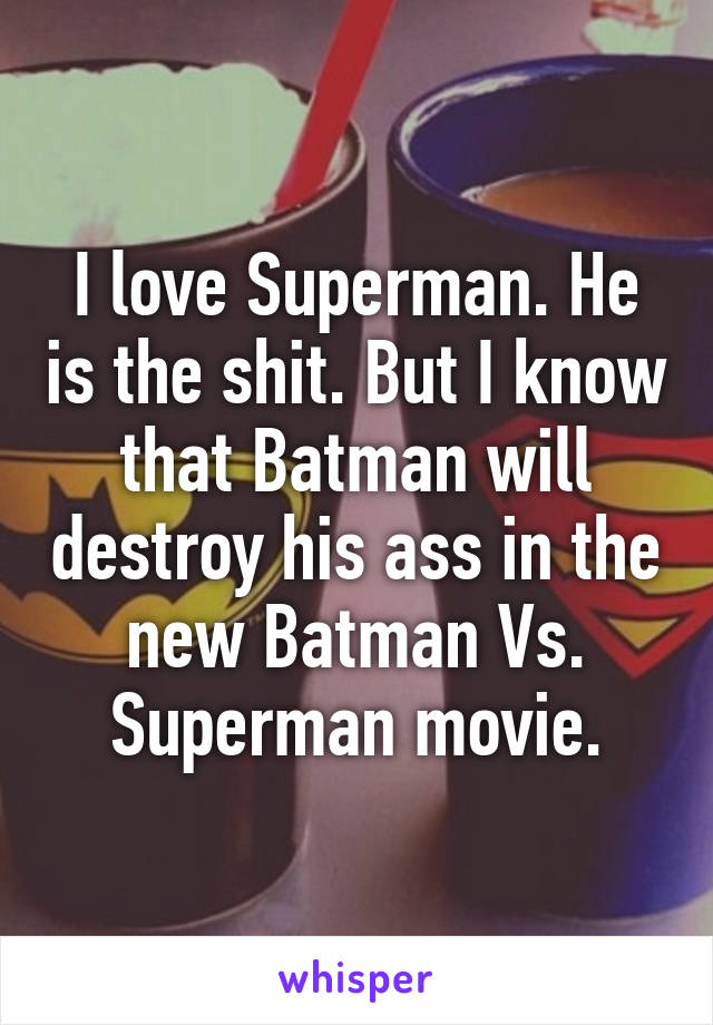 I love Superman. He is the shit. But I know that Batman will destroy his ass in the new Batman Vs. Superman movie.