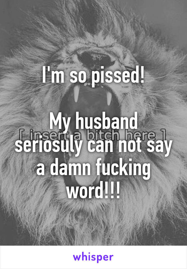 I'm so pissed!

My husband seriosuly can not say a damn fucking word!!!