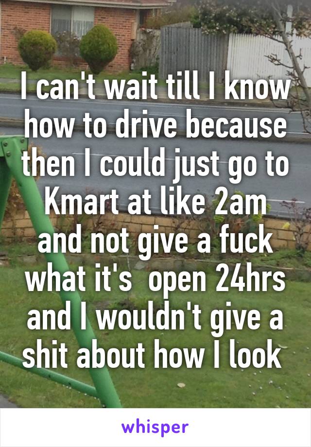 I can't wait till I know how to drive because then I could just go to Kmart at like 2am and not give a fuck what it's  open 24hrs and I wouldn't give a shit about how I look 