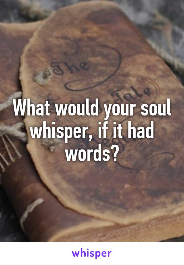 What would your soul whisper, if it had words?