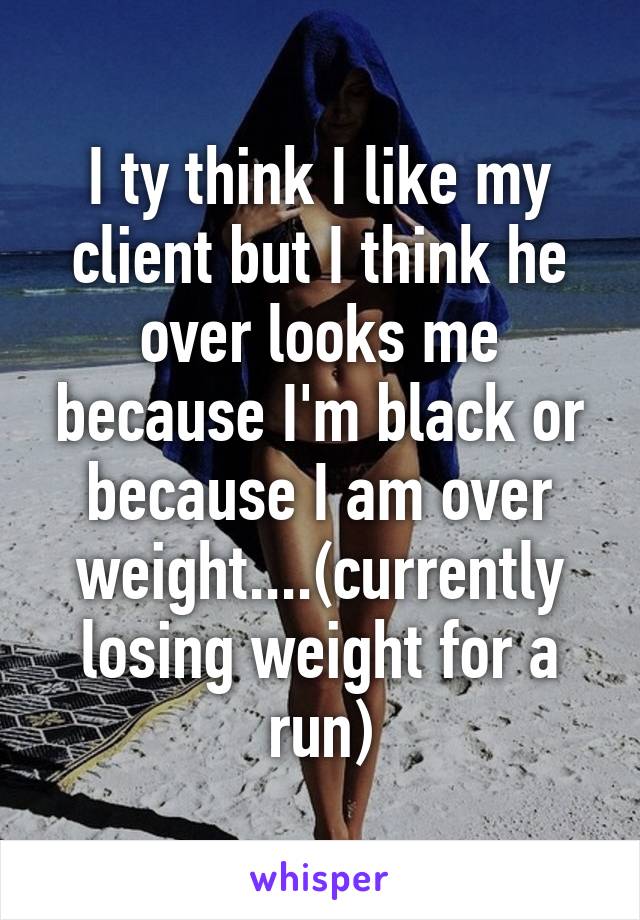 I ty think I like my client but I think he over looks me because I'm black or because I am over weight....(currently losing weight for a run)