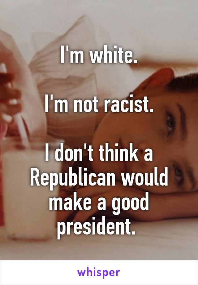 I'm white.

I'm not racist.

I don't think a Republican would make a good president. 