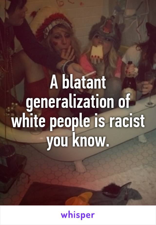 A blatant generalization of white people is racist you know.