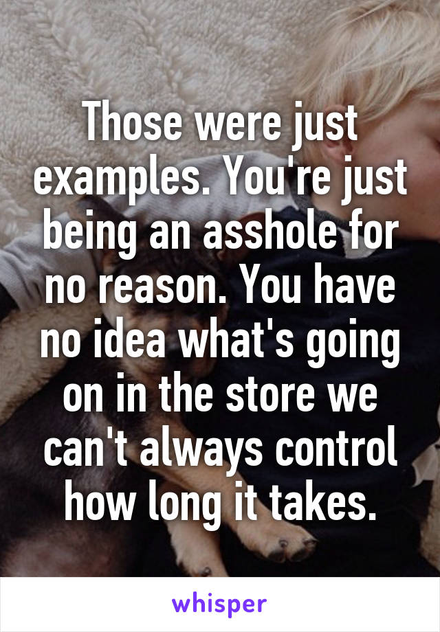 Those were just examples. You're just being an asshole for no reason. You have no idea what's going on in the store we can't always control how long it takes.