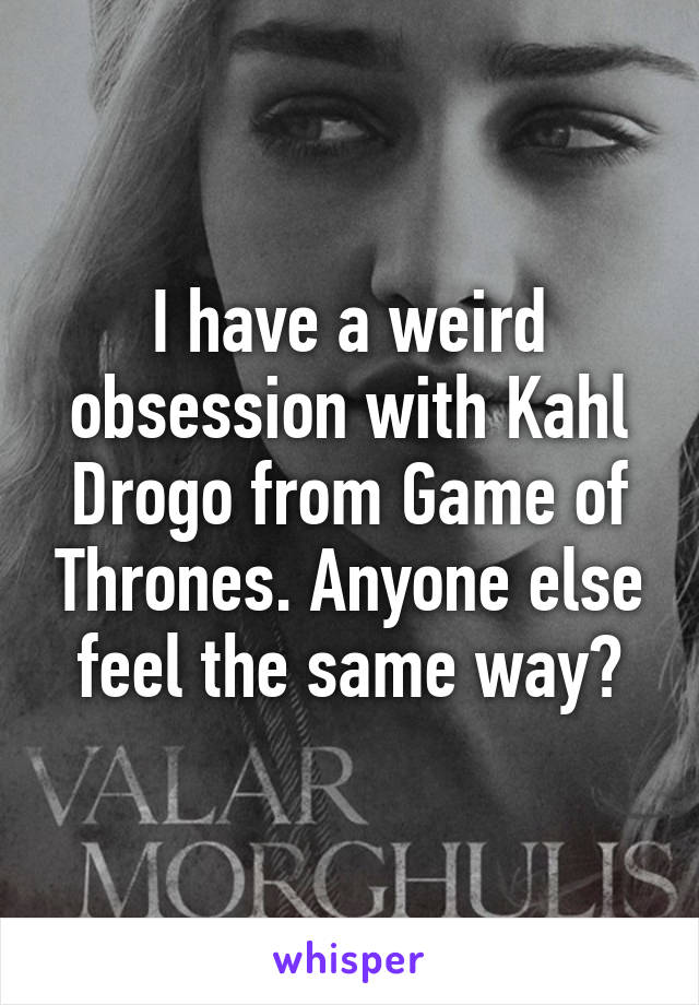 I have a weird obsession with Kahl Drogo from Game of Thrones. Anyone else feel the same way?