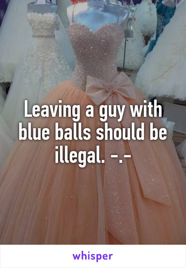 Leaving a guy with blue balls should be illegal. -.-