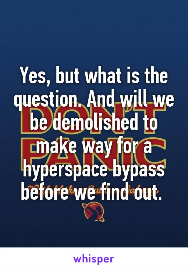 Yes, but what is the question. And will we be demolished to make way for a hyperspace bypass before we find out. 