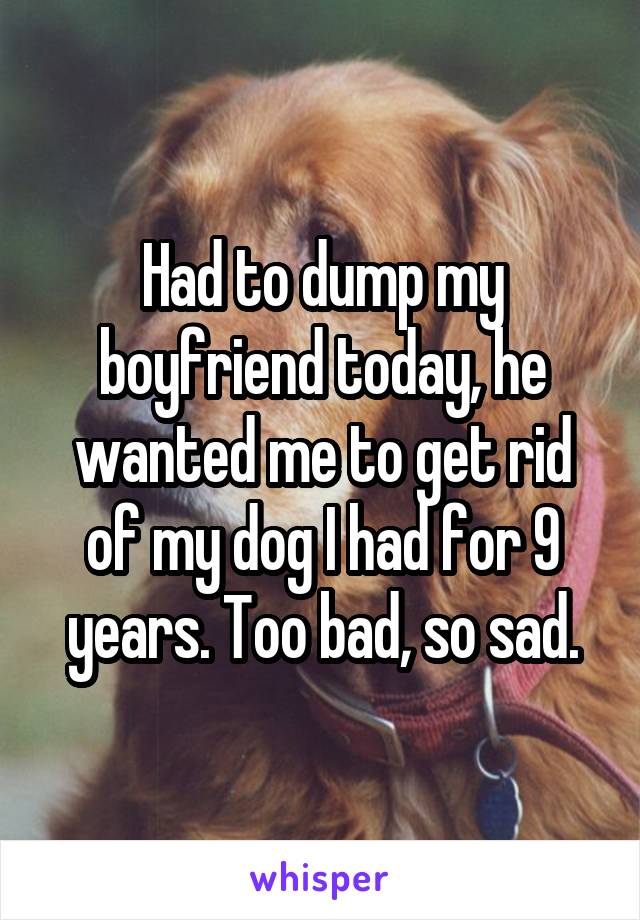 Had to dump my boyfriend today, he wanted me to get rid of my dog I had for 9 years. Too bad, so sad.
