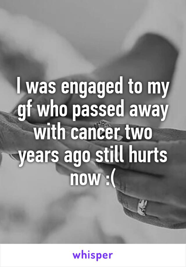 I was engaged to my gf who passed away with cancer two years ago still hurts now :(