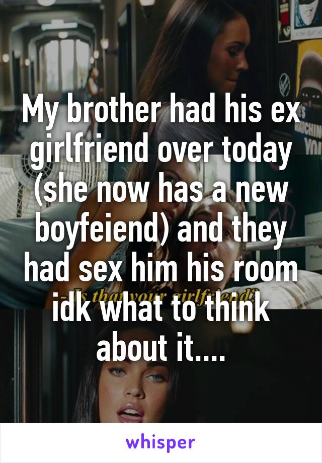 My brother had his ex girlfriend over today (she now has a new boyfeiend) and they had sex him his room idk what to think about it....