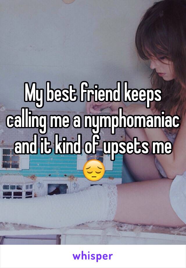 My best friend keeps calling me a nymphomaniac and it kind of upsets me 😔