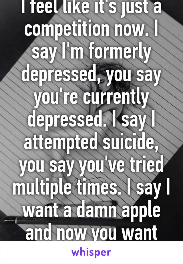 I feel like it's just a competition now. I say I'm formerly depressed, you say you're currently depressed. I say I attempted suicide, you say you've tried multiple times. I say I want a damn apple and now you want two.