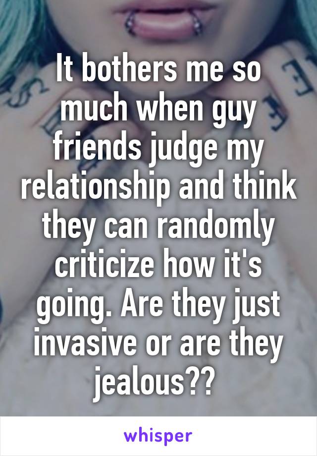 It bothers me so much when guy friends judge my relationship and think they can randomly criticize how it's going. Are they just invasive or are they jealous?? 