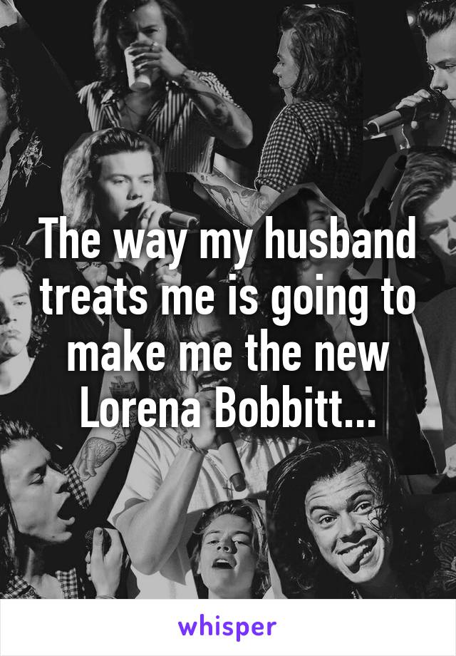 The way my husband treats me is going to make me the new Lorena Bobbitt...