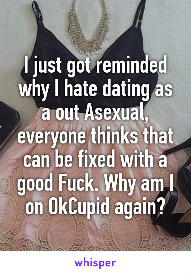 I just got reminded why I hate dating as a out Asexual, everyone thinks that can be fixed with a good Fuck. Why am I on OkCupid again?