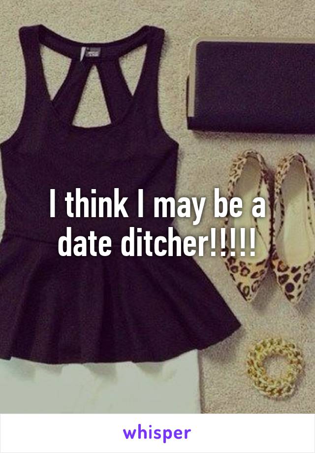 I think I may be a date ditcher!!!!!