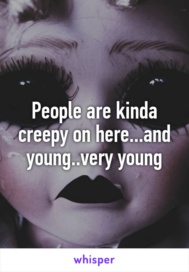 People are kinda creepy on here...and young..very young