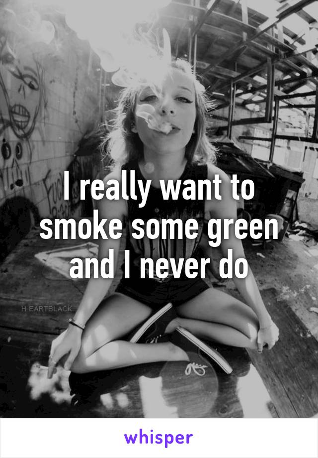 I really want to smoke some green and I never do